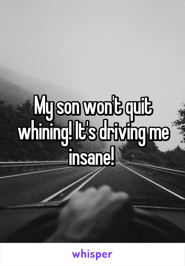My son won't quit whining! It's driving me insane! 