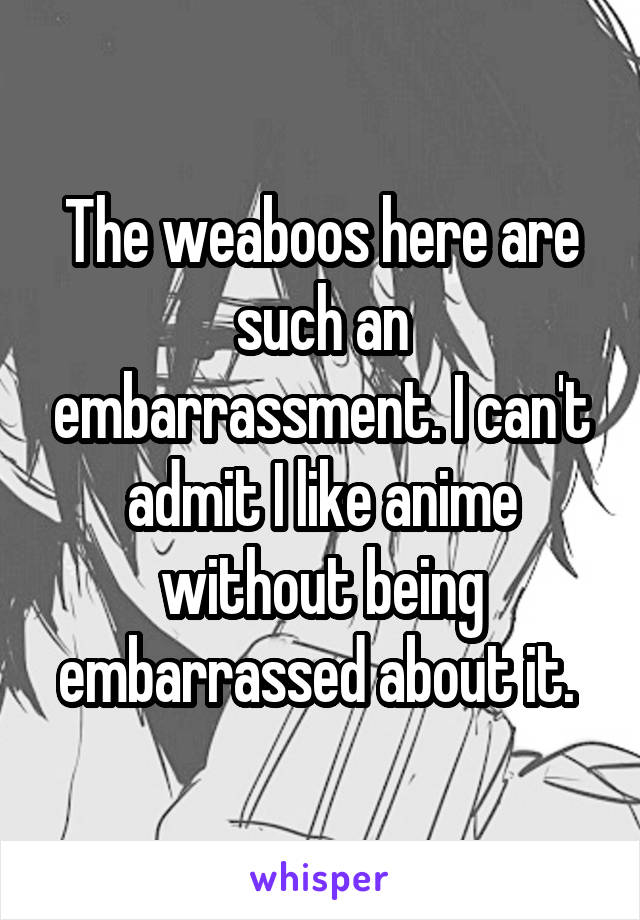 The weaboos here are such an embarrassment. I can't admit I like anime without being embarrassed about it. 