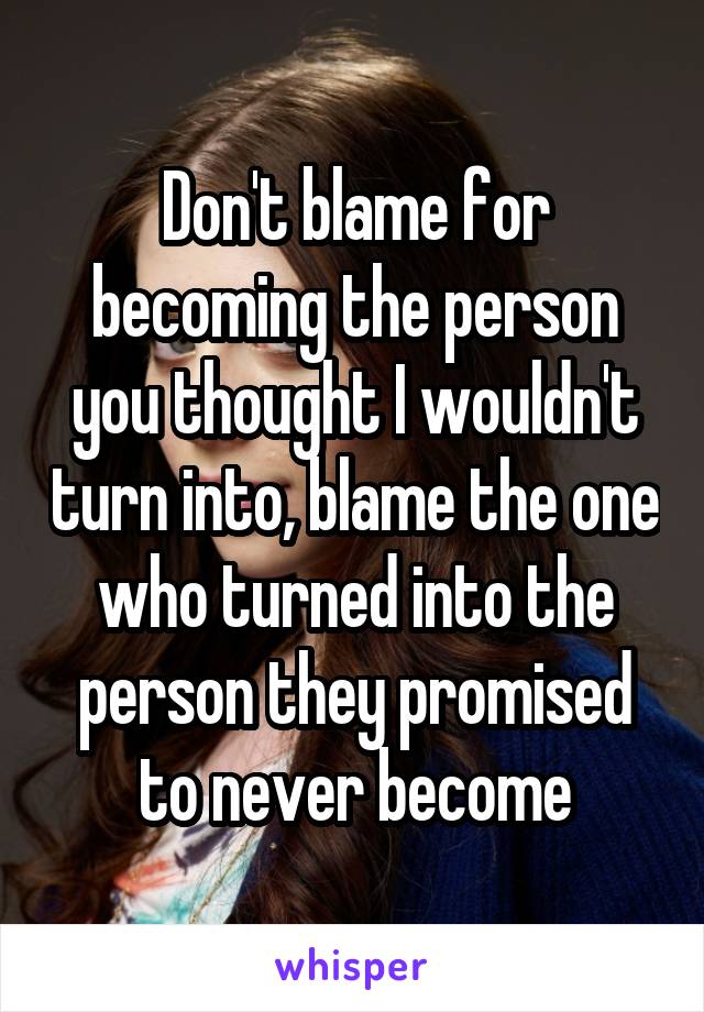 Don't blame for becoming the person you thought I wouldn't turn into, blame the one who turned into the person they promised to never become