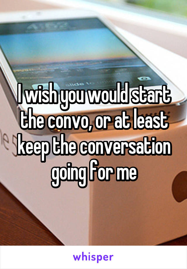 I wish you would start the convo, or at least keep the conversation going for me