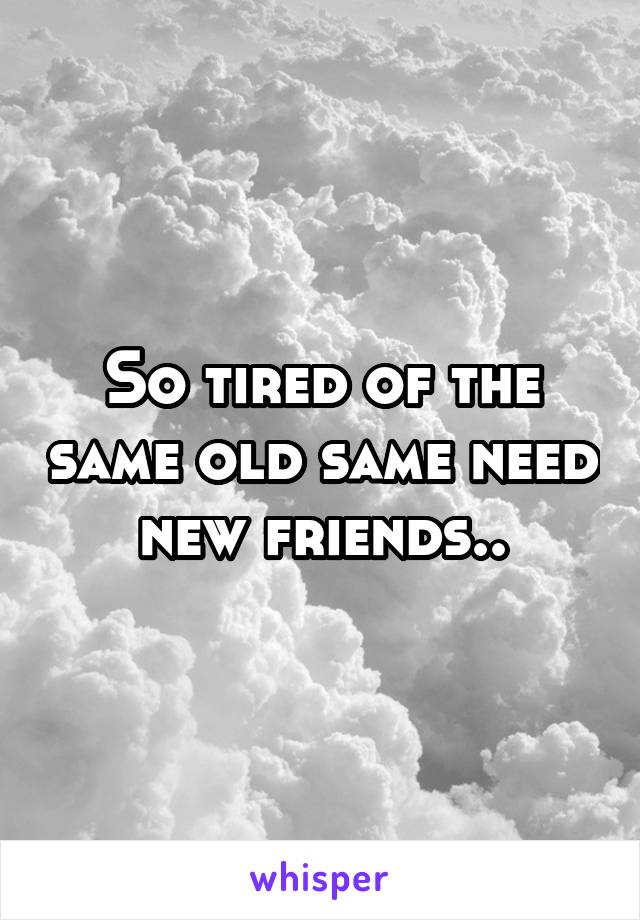 So tired of the same old same need new friends..