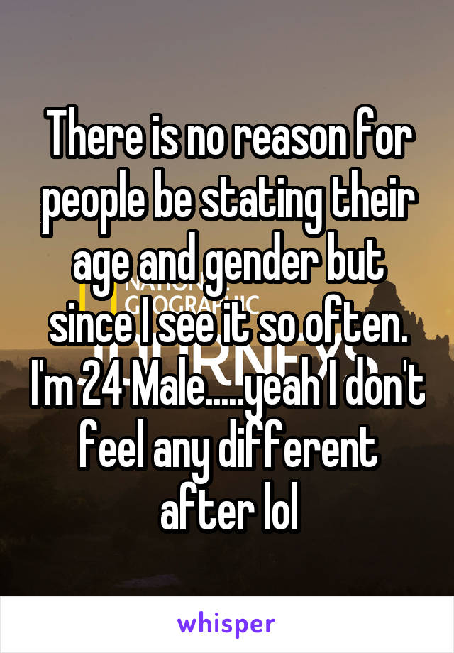 There is no reason for people be stating their age and gender but since I see it so often. I'm 24 Male.....yeah I don't feel any different after lol