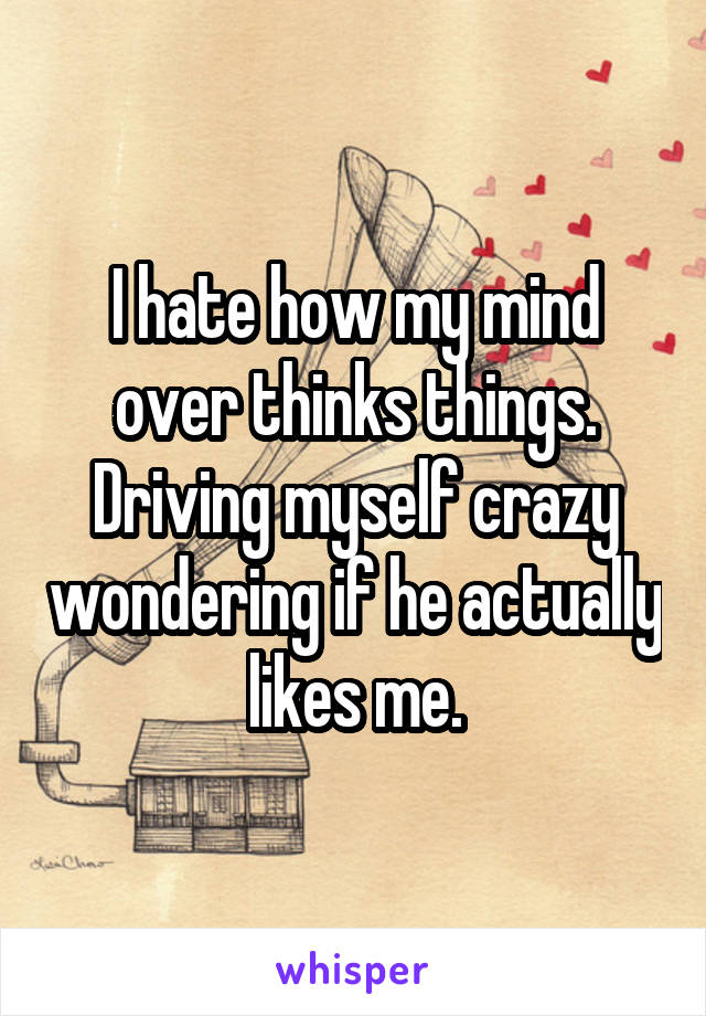 I hate how my mind over thinks things. Driving myself crazy wondering if he actually likes me.