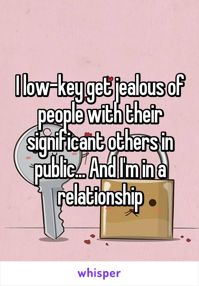 I low-key get jealous of people with their significant others in public... And I'm in a relationship
