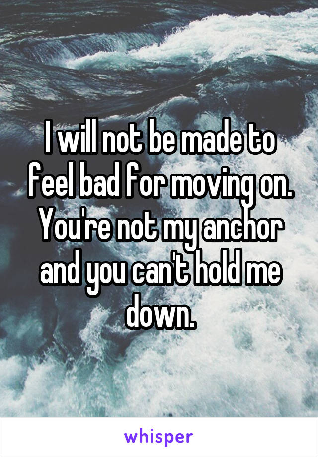 I will not be made to feel bad for moving on. You're not my anchor and you can't hold me down.