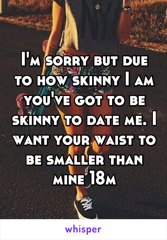 I'm sorry but due to how skinny I am you've got to be skinny to date me. I want your waist to be smaller than mine 18m