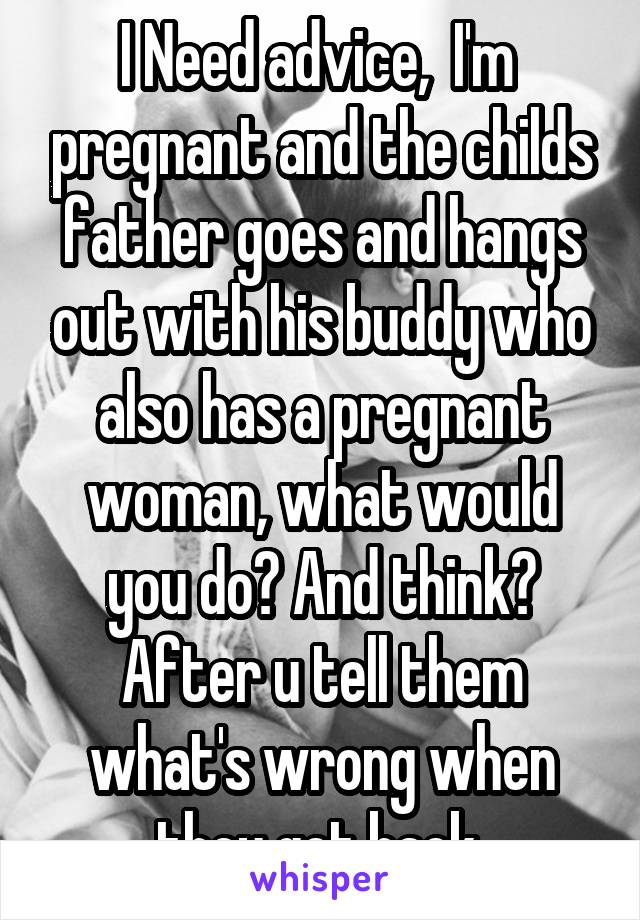 I Need advice,  I'm  pregnant and the childs father goes and hangs out with his buddy who also has a pregnant woman, what would you do? And think? After u tell them what's wrong when they get back 