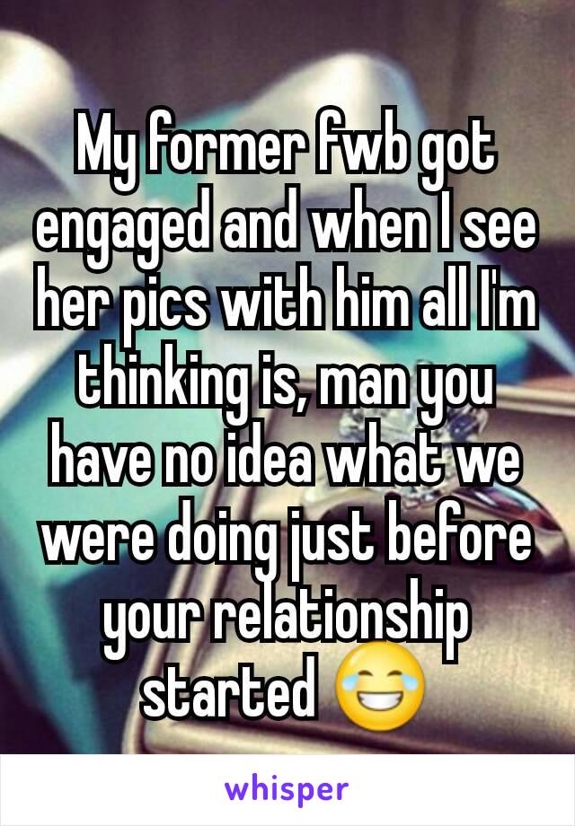 My former fwb got engaged and when I see her pics with him all I'm thinking is, man you have no idea what we were doing just before your relationship started 😂