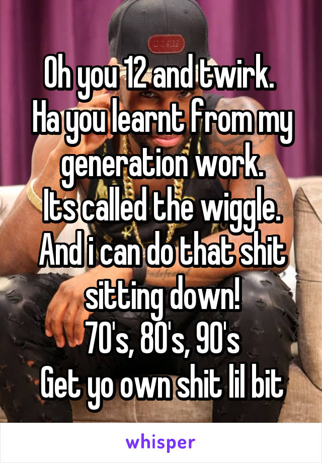 Oh you 12 and twirk. 
Ha you learnt from my generation work.
Its called the wiggle.
And i can do that shit sitting down!
70's, 80's, 90's
Get yo own shit lil bit