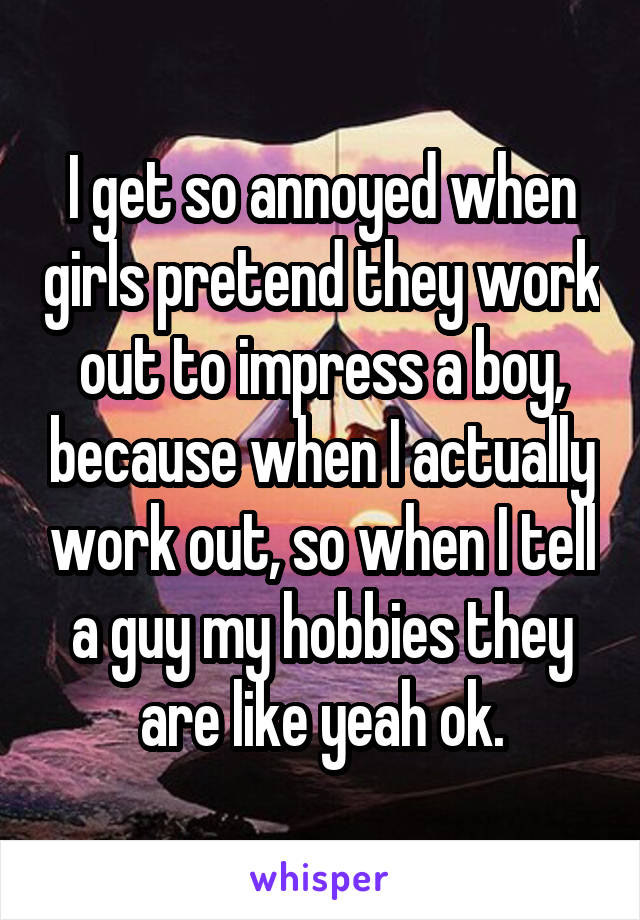 I get so annoyed when girls pretend they work out to impress a boy, because when I actually work out, so when I tell a guy my hobbies they are like yeah ok.