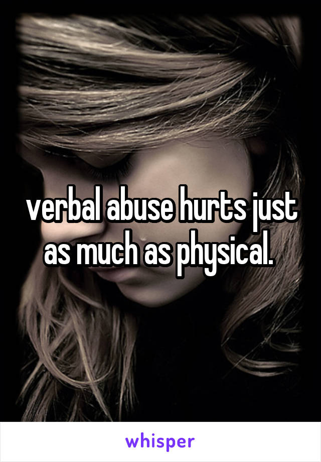 verbal abuse hurts just as much as physical. 