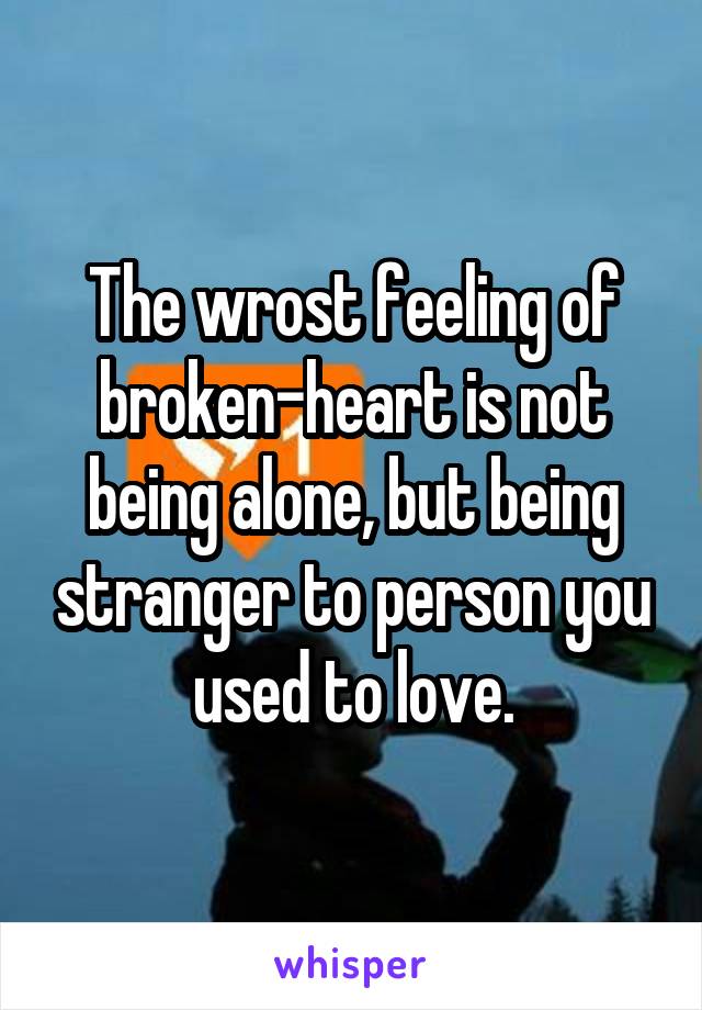The wrost feeling of broken-heart is not being alone, but being stranger to person you used to love.