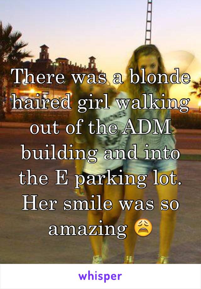 There was a blonde haired girl walking out of the ADM building and into the E parking lot. Her smile was so amazing 😩 