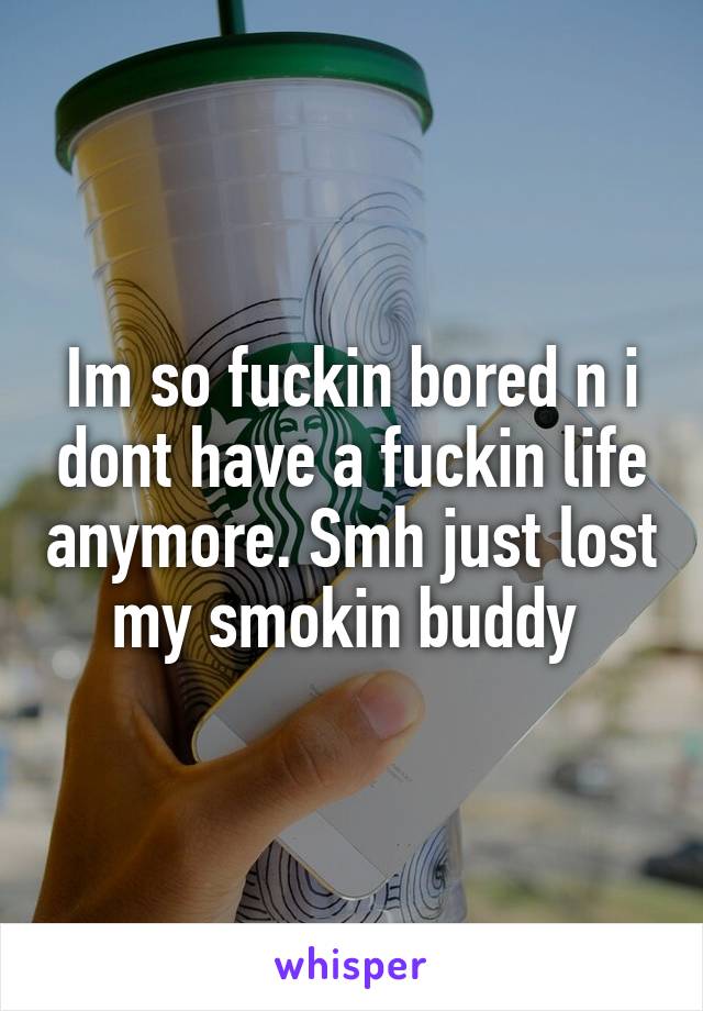 Im so fuckin bored n i dont have a fuckin life anymore. Smh just lost my smokin buddy 