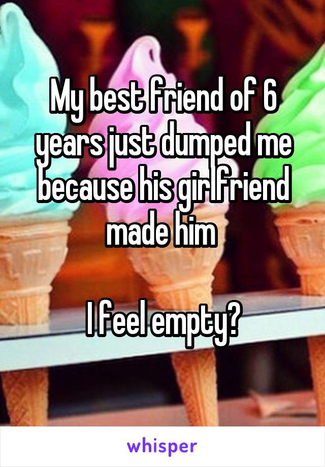 My best friend of 6 years just dumped me because his girlfriend made him 

I feel empty?
