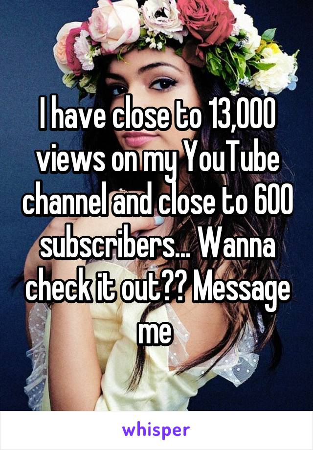 I have close to 13,000 views on my YouTube channel and close to 600 subscribers... Wanna check it out?? Message me 