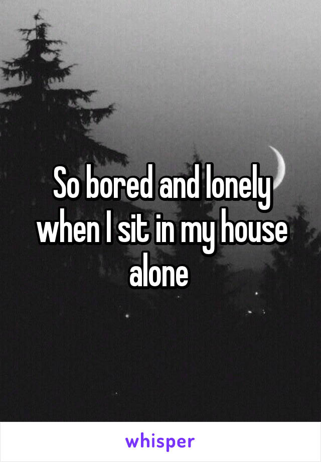 So bored and lonely when I sit in my house alone 