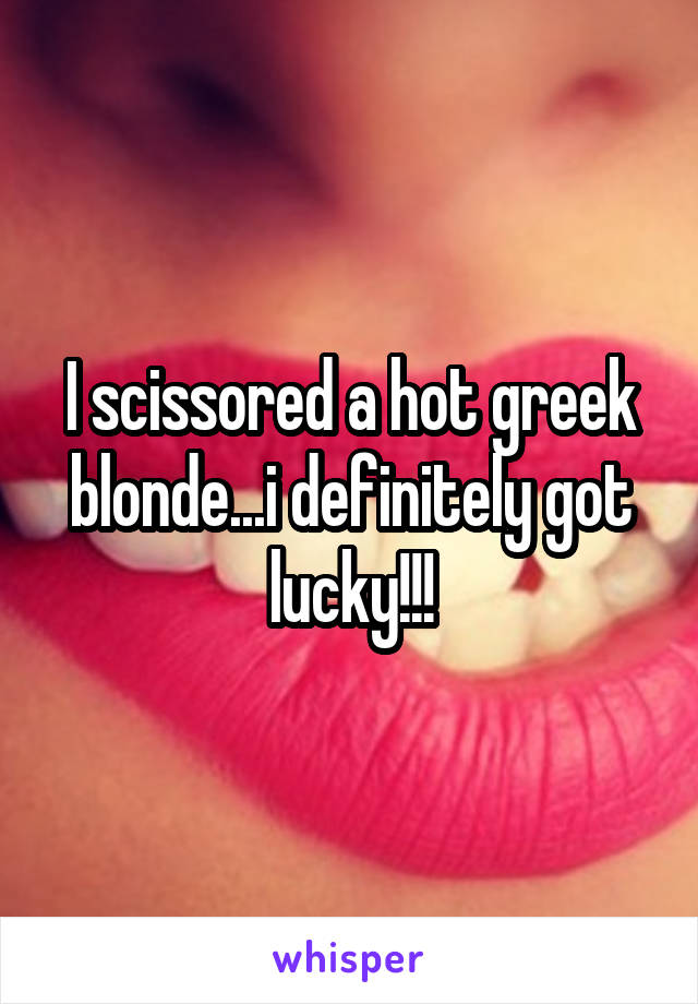 I scissored a hot greek blonde...i definitely got lucky!!!