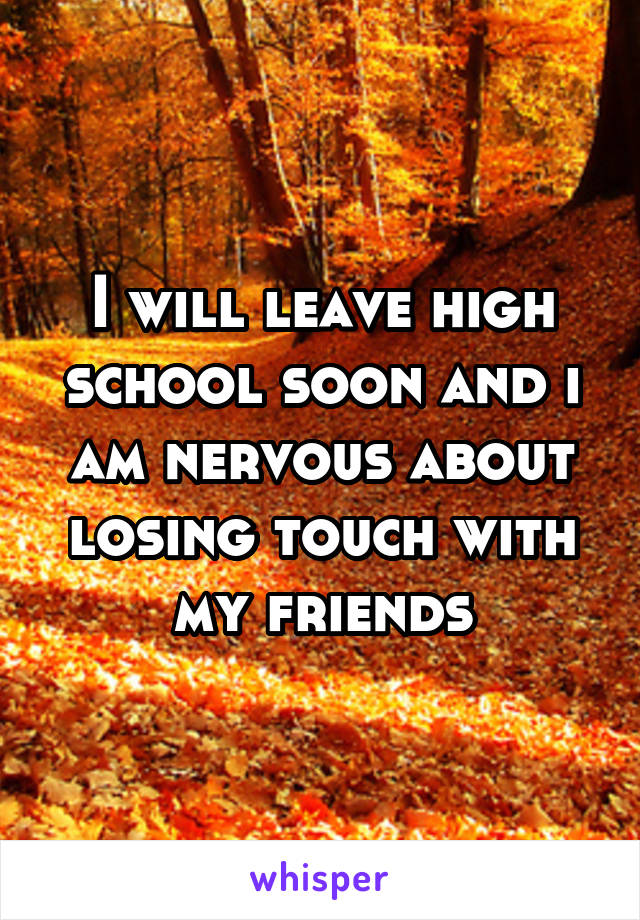 I will leave high school soon and i am nervous about losing touch with my friends