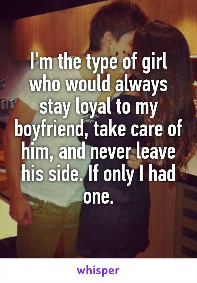 I'm the type of girl who would always stay loyal to my boyfriend, take care of him, and never leave his side. If only I had one.

