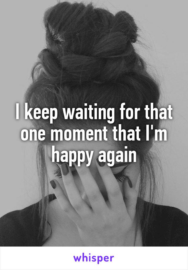 I keep waiting for that one moment that I'm happy again