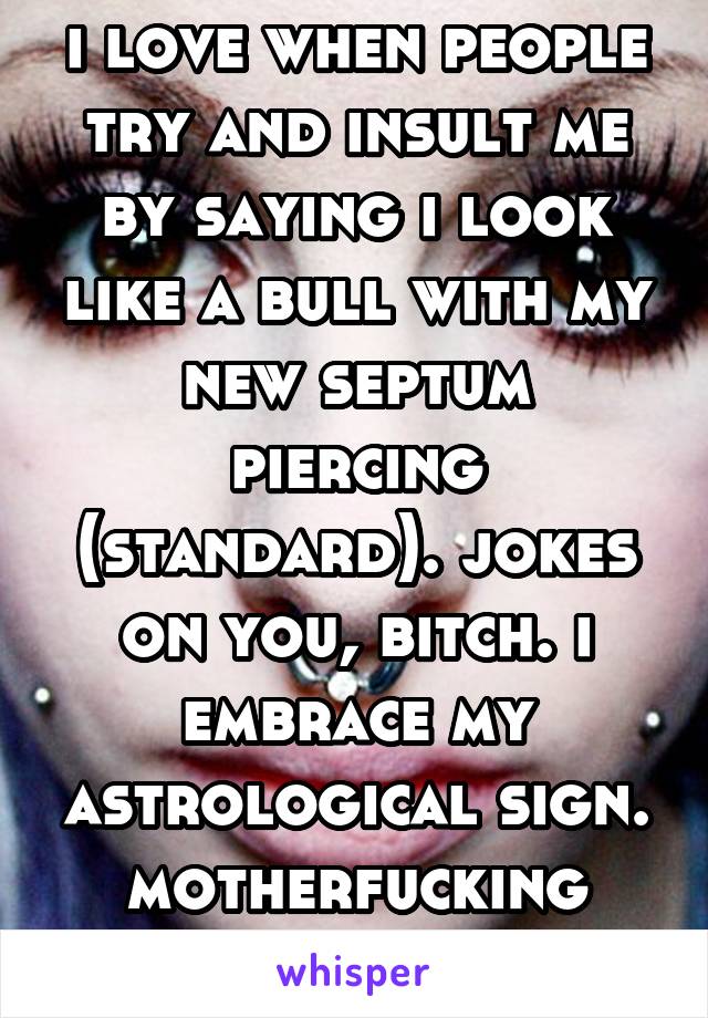 i love when people try and insult me by saying i look like a bull with my new septum piercing (standard). jokes on you, bitch. i embrace my astrological sign.
motherfucking taurus.