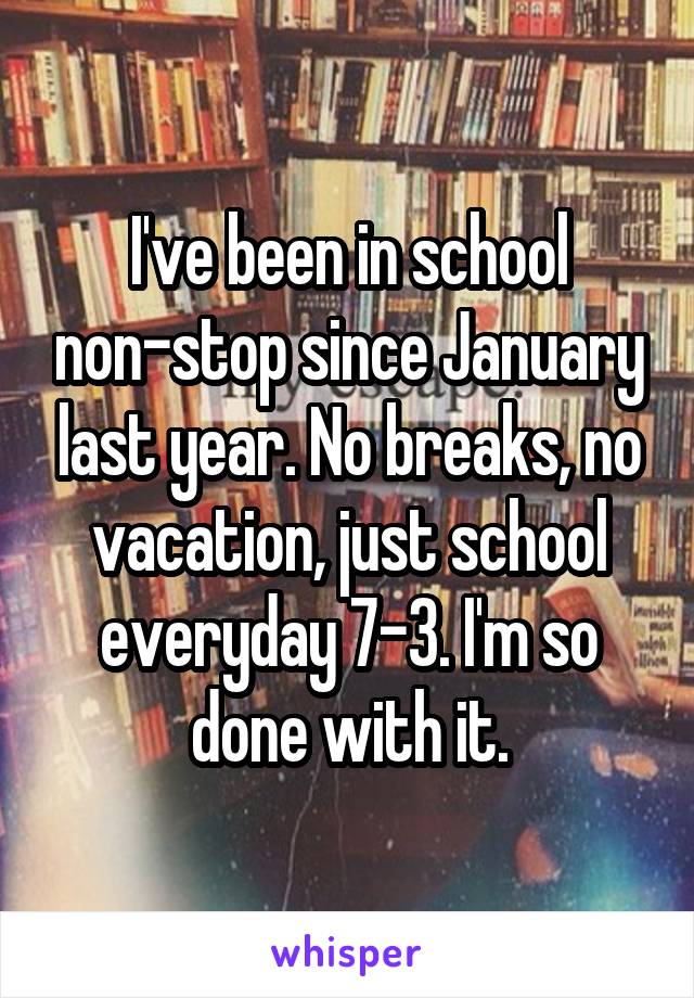 I've been in school non-stop since January last year. No breaks, no vacation, just school everyday 7-3. I'm so done with it.