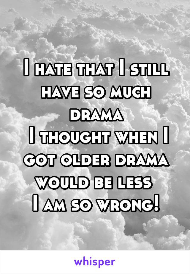 I hate that I still have so much drama
 I thought when I got older drama would be less 
I am so wrong!