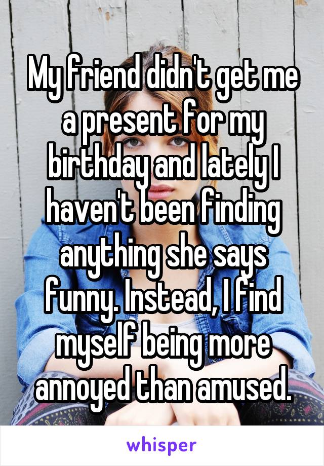My friend didn't get me a present for my birthday and lately I haven't been finding anything she says funny. Instead, I find myself being more annoyed than amused.