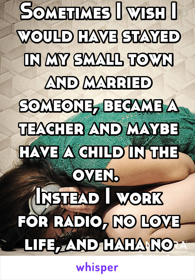 Sometimes I wish I would have stayed in my small town and married someone, became a teacher and maybe have a child in the oven. 
Instead I work for radio, no love life, and haha no baby