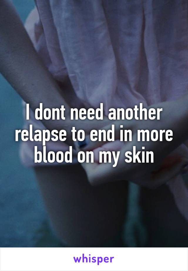I dont need another relapse to end in more blood on my skin