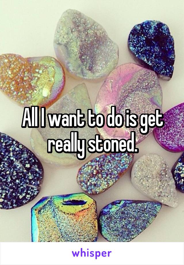 All I want to do is get really stoned.