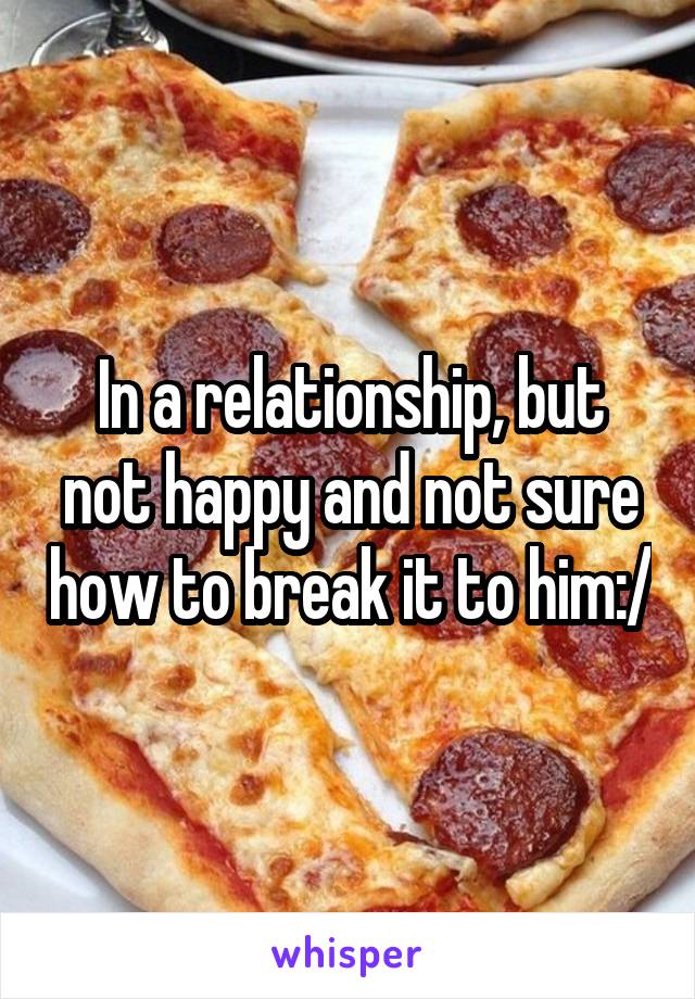 In a relationship, but not happy and not sure how to break it to him:/