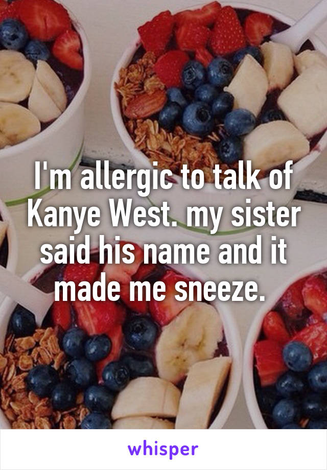 I'm allergic to talk of Kanye West. my sister said his name and it made me sneeze. 