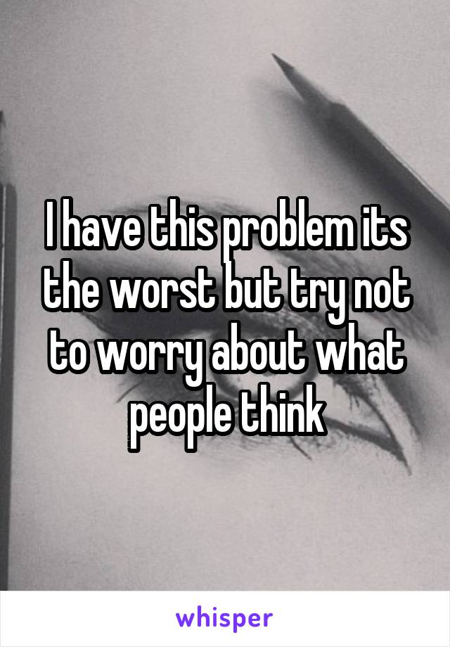 I have this problem its the worst but try not to worry about what people think