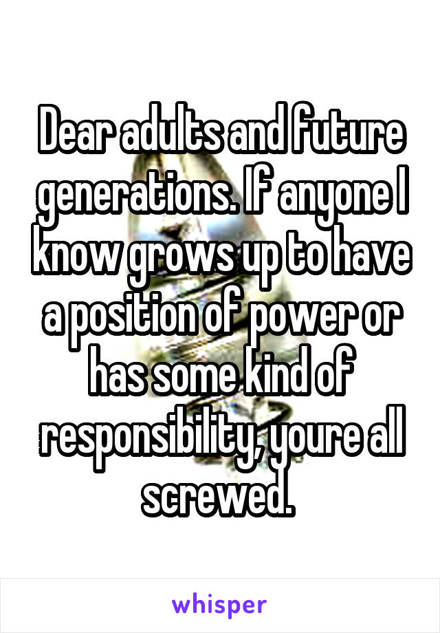 Dear adults and future generations. If anyone I know grows up to have a position of power or has some kind of responsibility, youre all screwed. 
