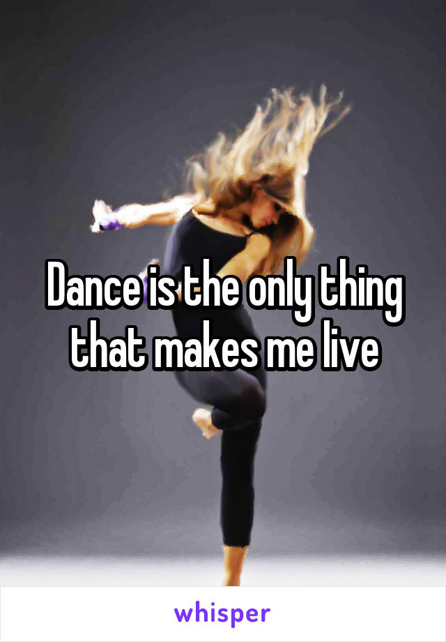 Dance is the only thing that makes me live