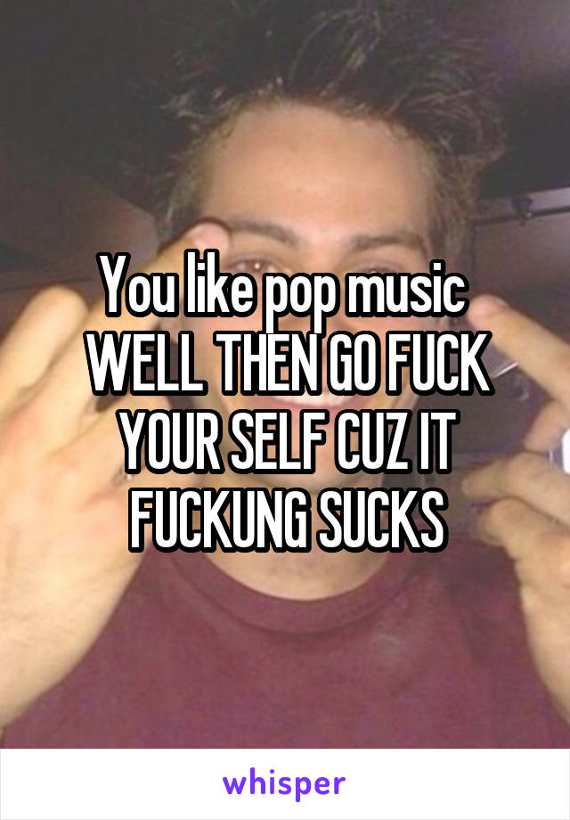 You like pop music 
WELL THEN GO FUCK YOUR SELF CUZ IT FUCKUNG SUCKS