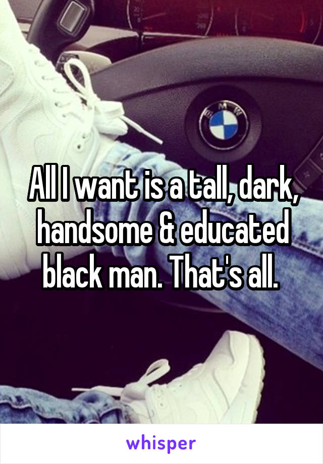 All I want is a tall, dark, handsome & educated black man. That's all. 