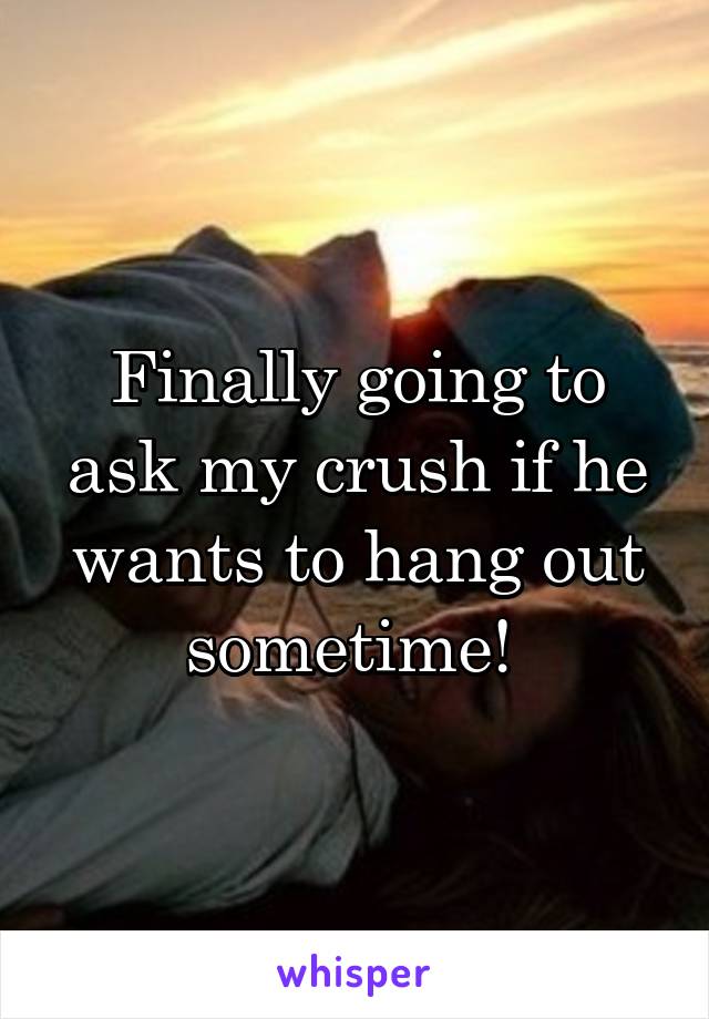 Finally going to ask my crush if he wants to hang out sometime! 