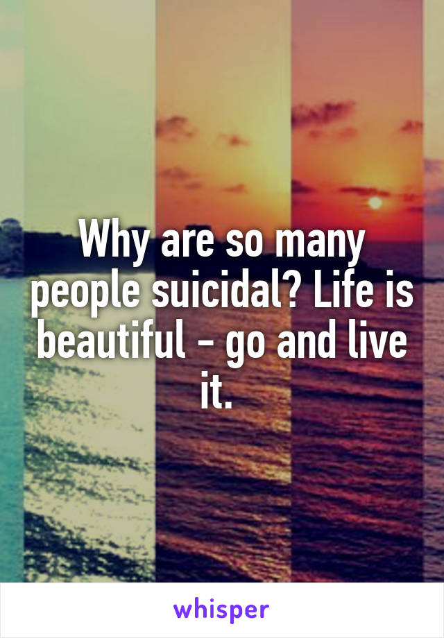 Why are so many people suicidal? Life is beautiful - go and live it. 