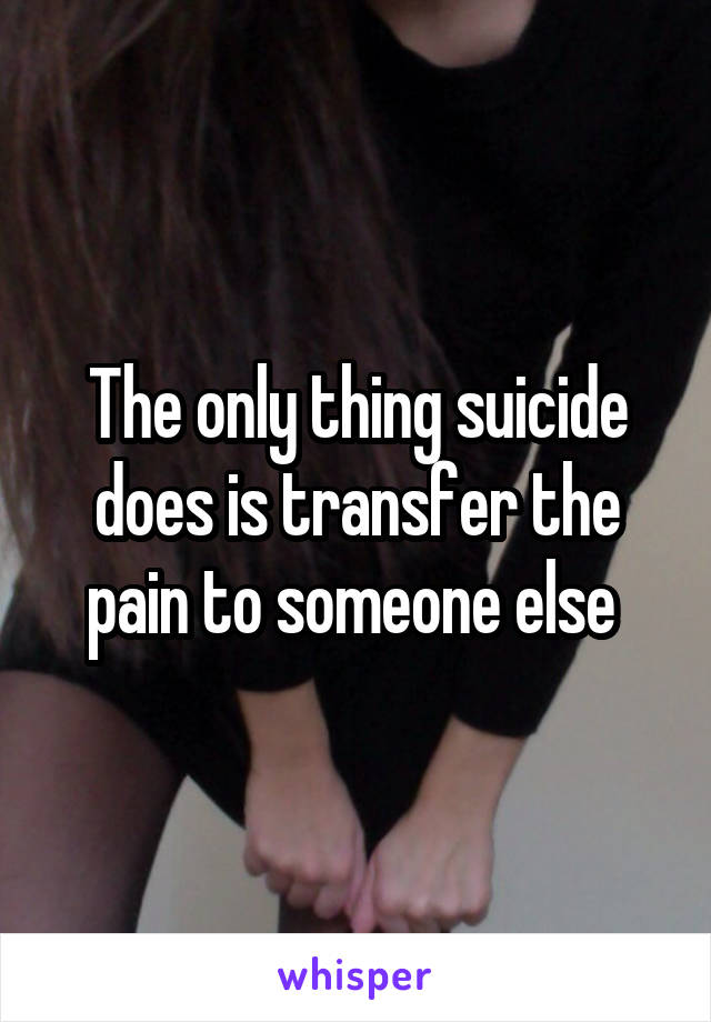 The only thing suicide does is transfer the pain to someone else 