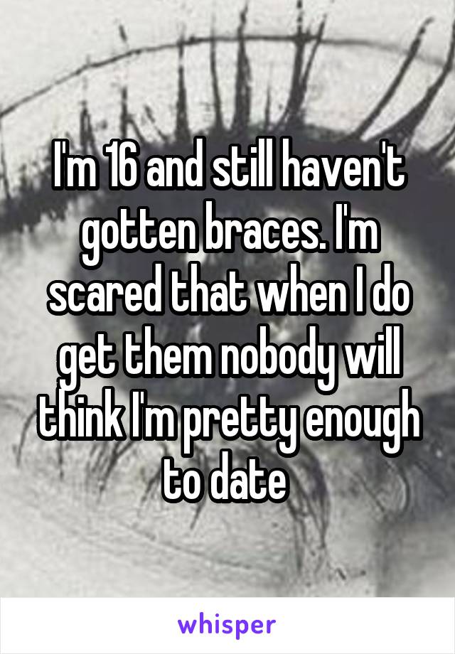 I'm 16 and still haven't gotten braces. I'm scared that when I do get them nobody will think I'm pretty enough to date 