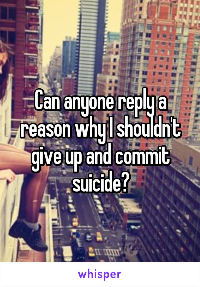 Can anyone reply a reason why I shouldn't give up and commit suicide?