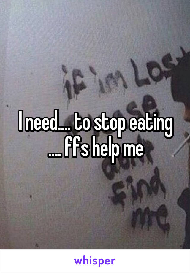I need.... to stop eating .... ffs help me