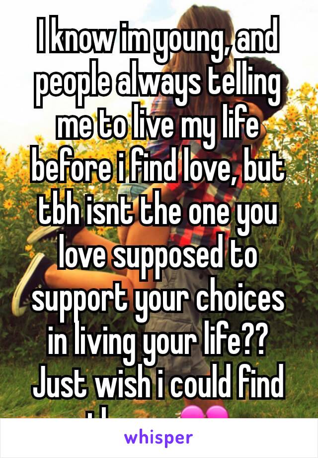 I know im young, and people always telling me to live my life before i find love, but tbh isnt the one you love supposed to support your choices in living your life?? Just wish i could find the one💔
