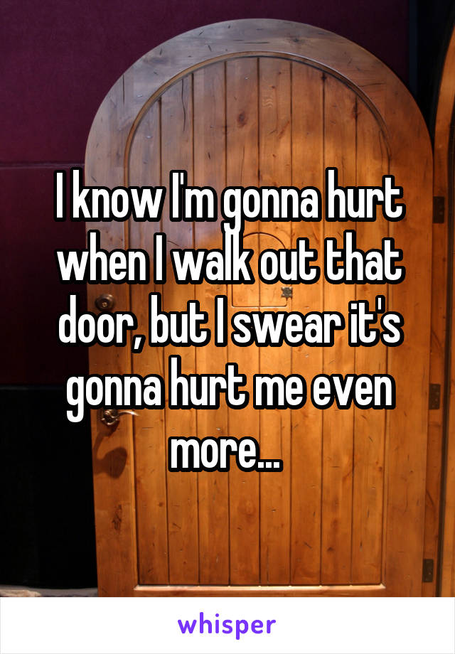 I know I'm gonna hurt when I walk out that door, but I swear it's gonna hurt me even more... 