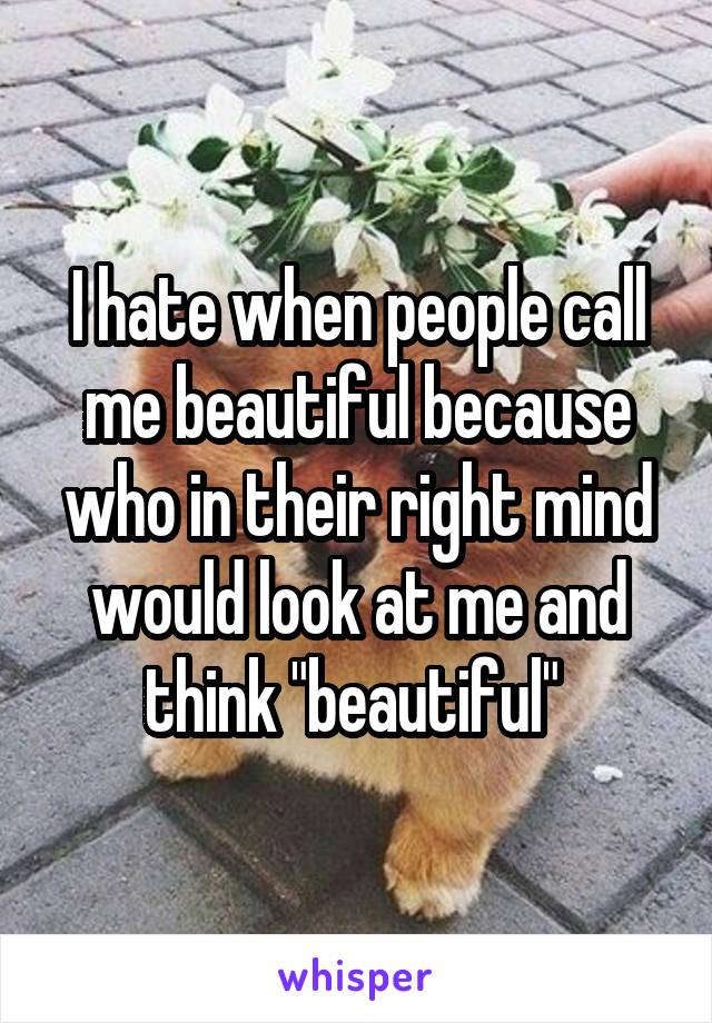 I hate when people call me beautiful because who in their right mind would look at me and think "beautiful" 