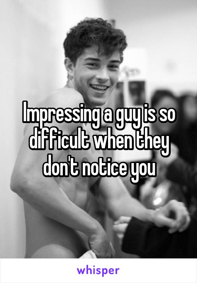 Impressing a guy is so difficult when they don't notice you