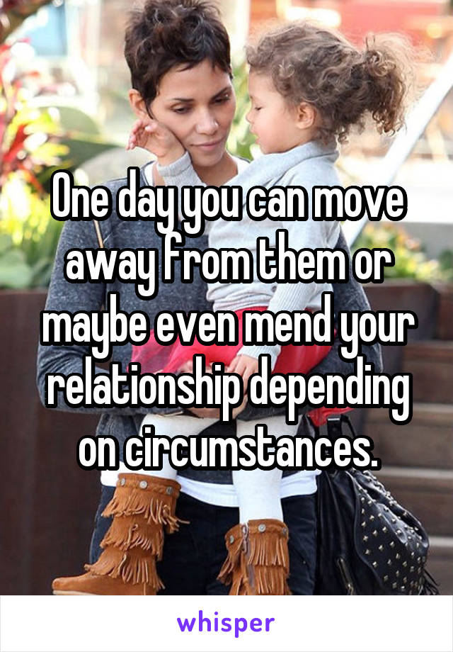 One day you can move away from them or maybe even mend your relationship depending on circumstances.